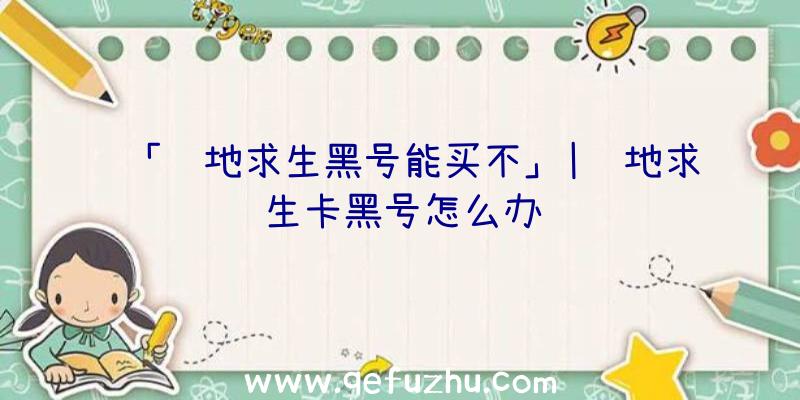 「绝地求生黑号能买不」|绝地求生卡黑号怎么办
